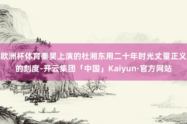 欧洲杯体育秦昊上演的杜湘东用二十年时光丈量正义的刻度-开云集团「中国」Kaiyun·官方网站