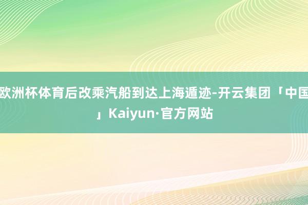 欧洲杯体育后改乘汽船到达上海遁迹-开云集团「中国」Kaiyun·官方网站