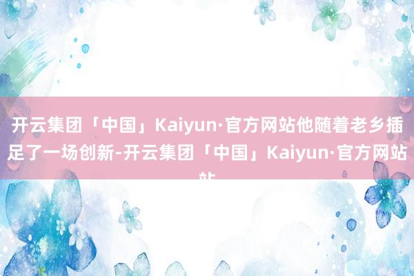 开云集团「中国」Kaiyun·官方网站他随着老乡插足了一场创新-开云集团「中国」Kaiyun·官方网站