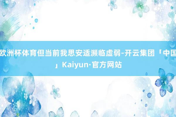 欧洲杯体育但当前我思安适濒临虚弱-开云集团「中国」Kaiyun·官方网站