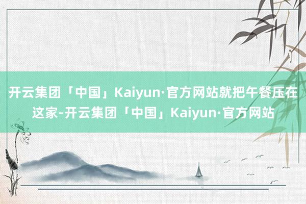 开云集团「中国」Kaiyun·官方网站就把午餐压在这家-开云集团「中国」Kaiyun·官方网站