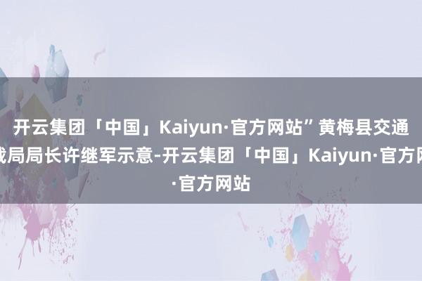 开云集团「中国」Kaiyun·官方网站”黄梅县交通运载局局长许继军示意-开云集团「中国」Kaiyun·官方网站