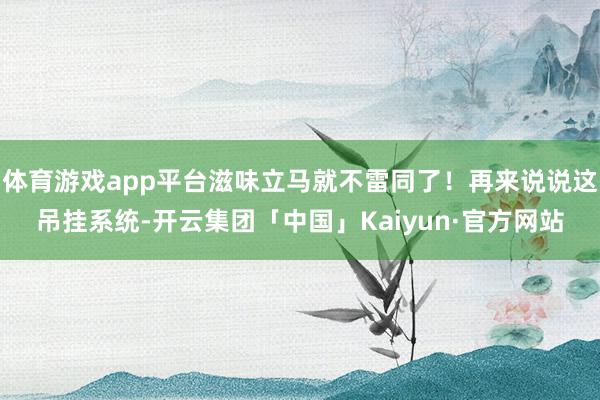体育游戏app平台滋味立马就不雷同了！再来说说这吊挂系统-开云集团「中国」Kaiyun·官方网站