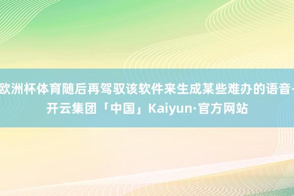 欧洲杯体育随后再驾驭该软件来生成某些难办的语音-开云集团「中国」Kaiyun·官方网站