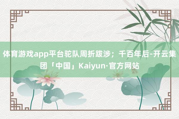 体育游戏app平台驼队周折跋涉；千百年后-开云集团「中国」Kaiyun·官方网站