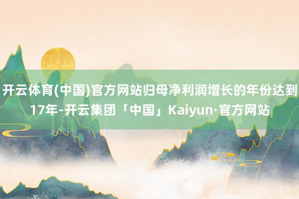 开云体育(中国)官方网站归母净利润增长的年份达到17年-开云集团「中国」Kaiyun·官方网站