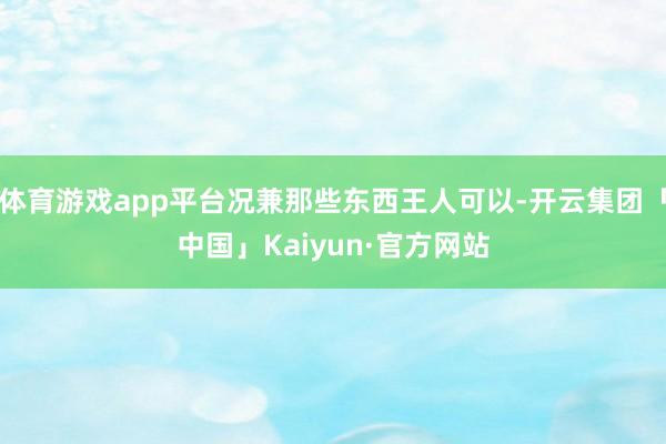 体育游戏app平台况兼那些东西王人可以-开云集团「中国」Kaiyun·官方网站