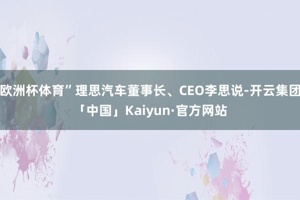 欧洲杯体育”理思汽车董事长、CEO李思说-开云集团「中国」Kaiyun·官方网站