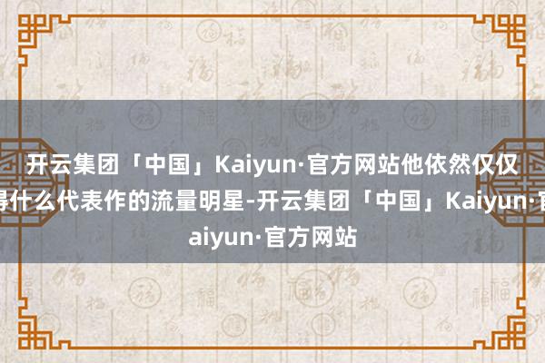 开云集团「中国」Kaiyun·官方网站他依然仅仅一个莫得什么代表作的流量明星-开云集团「中国」Kaiyun·官方网站