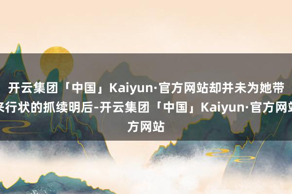 开云集团「中国」Kaiyun·官方网站却并未为她带来行状的抓续明后-开云集团「中国」Kaiyun·官方网站