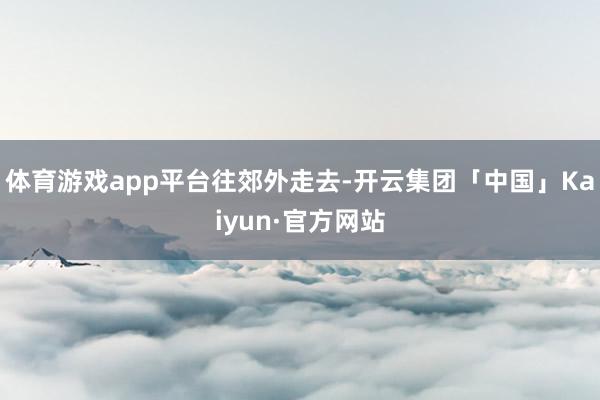 体育游戏app平台往郊外走去-开云集团「中国」Kaiyun·官方网站