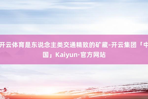 开云体育是东说念主类交通精致的矿藏-开云集团「中国」Kaiyun·官方网站