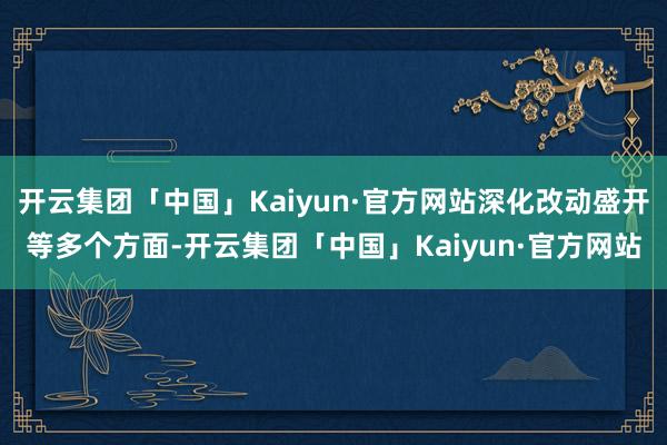 开云集团「中国」Kaiyun·官方网站深化改动盛开等多个方面-开云集团「中国」Kaiyun·官方网站