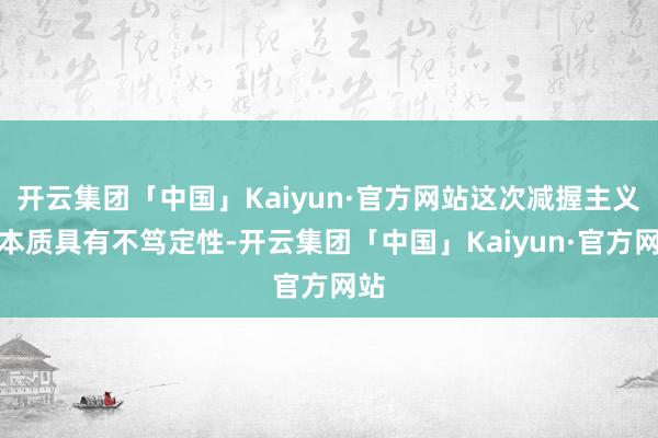 开云集团「中国」Kaiyun·官方网站这次减握主义的本质具有不笃定性-开云集团「中国」Kaiyun·官方网站