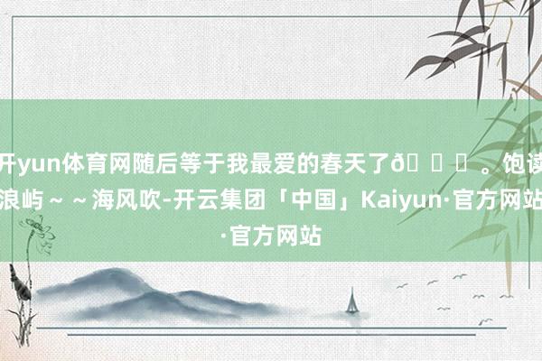 开yun体育网随后等于我最爱的春天了🍀。饱读浪屿～～海风吹-开云集团「中国」Kaiyun·官方网站
