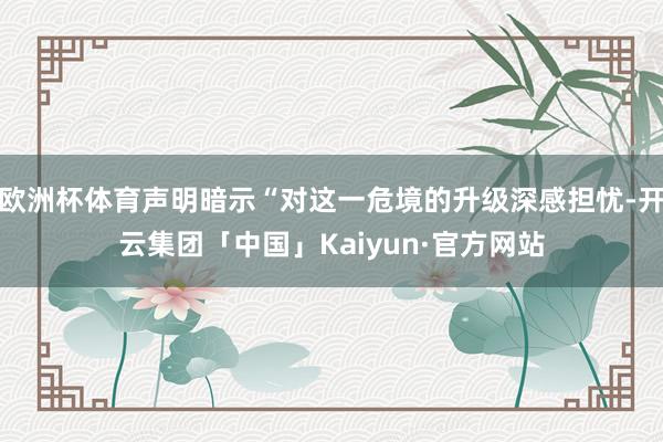 欧洲杯体育声明暗示“对这一危境的升级深感担忧-开云集团「中国」Kaiyun·官方网站