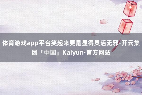 体育游戏app平台笑起来更是显得灵活无邪-开云集团「中国」Kaiyun·官方网站