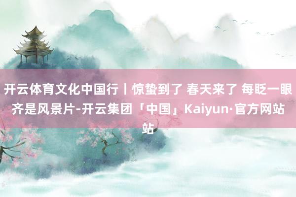 开云体育文化中国行丨惊蛰到了 春天来了 每眨一眼齐是风景片-开云集团「中国」Kaiyun·官方网站