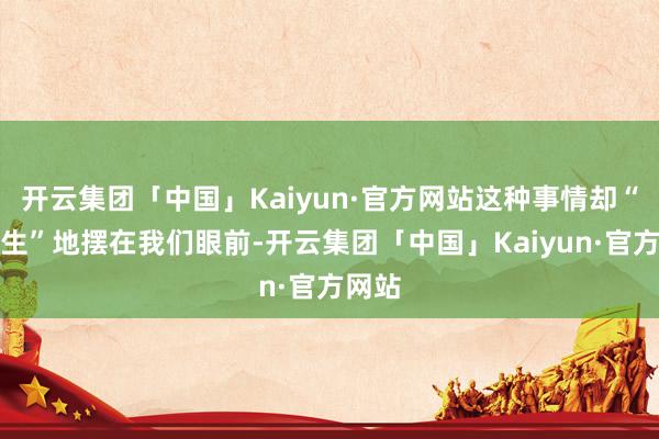开云集团「中国」Kaiyun·官方网站这种事情却“活生生”地摆在我们眼前-开云集团「中国」Kaiyun·官方网站