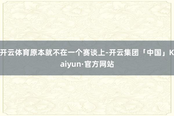 开云体育原本就不在一个赛谈上-开云集团「中国」Kaiyun·官方网站