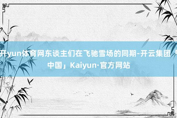 开yun体育网东谈主们在飞驰雪场的同期-开云集团「中国」Kaiyun·官方网站