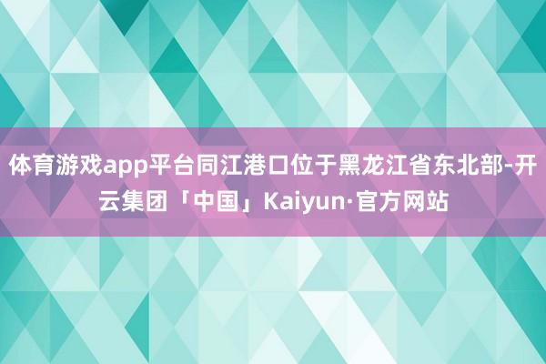 体育游戏app平台同江港口位于黑龙江省东北部-开云集团「中国」Kaiyun·官方网站