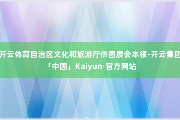 开云体育自治区文化和旅游厅供图展会本领-开云集团「中国」Kaiyun·官方网站