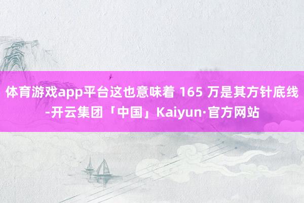 体育游戏app平台这也意味着 165 万是其方针底线-开云集团「中国」Kaiyun·官方网站
