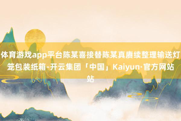 体育游戏app平台陈某喜接替陈某真赓续整理输送灯笼包装纸箱-开云集团「中国」Kaiyun·官方网站