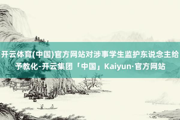 开云体育(中国)官方网站对涉事学生监护东说念主给予教化-开云集团「中国」Kaiyun·官方网站
