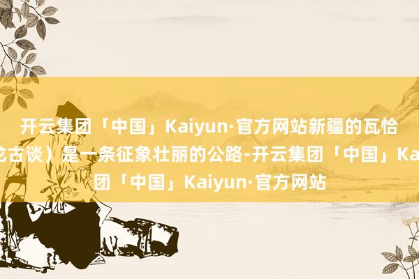 开云集团「中国」Kaiyun·官方网站新疆的瓦恰公路（又称盘龙古谈）是一条征象壮丽的公路-开云集团「中国」Kaiyun·官方网站