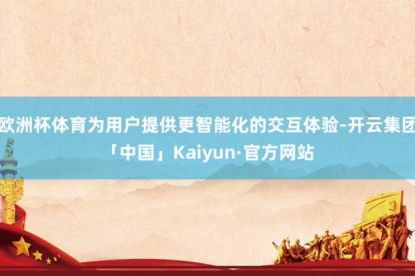 欧洲杯体育为用户提供更智能化的交互体验-开云集团「中国」Kaiyun·官方网站