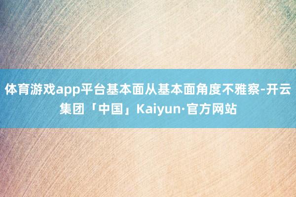 体育游戏app平台基本面从基本面角度不雅察-开云集团「中国」Kaiyun·官方网站