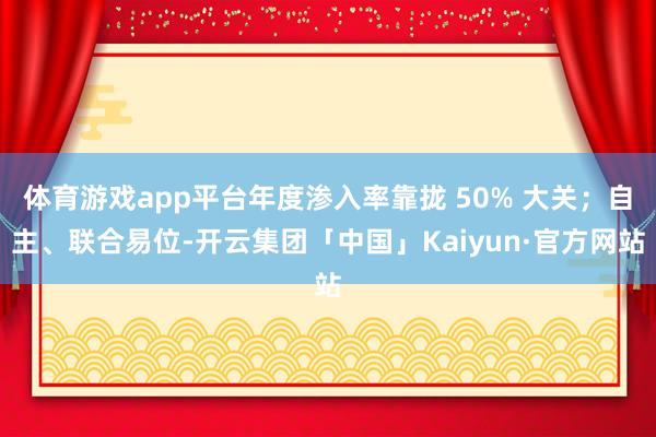 体育游戏app平台年度渗入率靠拢 50% 大关；自主、联合易位-开云集团「中国」Kaiyun·官方网站