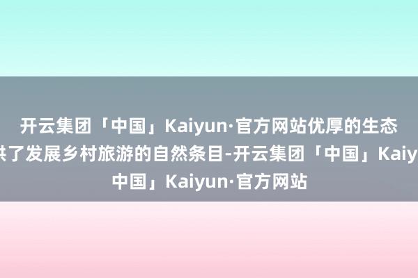 开云集团「中国」Kaiyun·官方网站优厚的生态环境为其提供了发展乡村旅游的自然条目-开云集团「中国」Kaiyun·官方网站