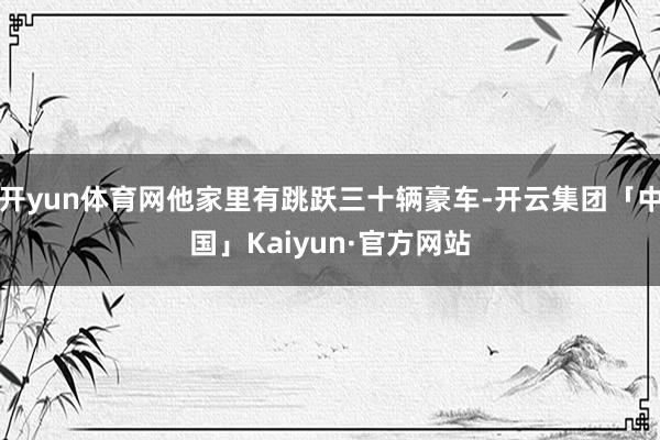开yun体育网他家里有跳跃三十辆豪车-开云集团「中国」Kaiyun·官方网站