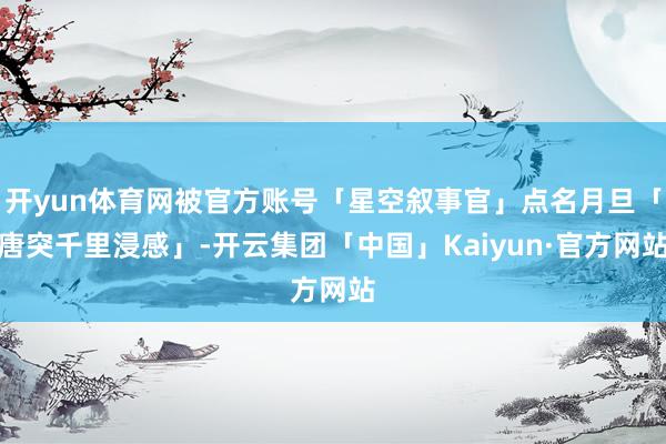 开yun体育网被官方账号「星空叙事官」点名月旦「唐突千里浸感」-开云集团「中国」Kaiyun·官方网站
