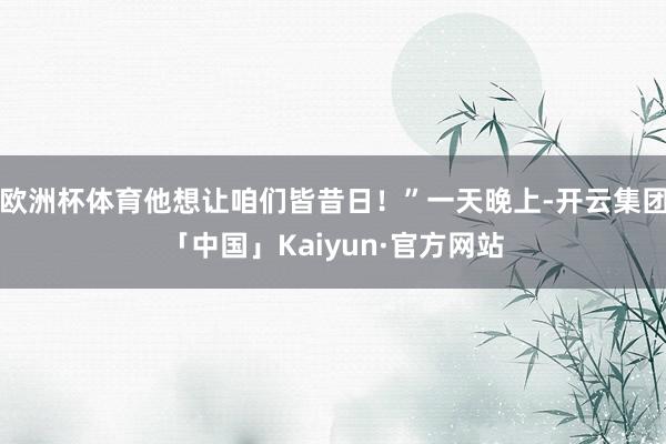 欧洲杯体育他想让咱们皆昔日！”一天晚上-开云集团「中国」Kaiyun·官方网站