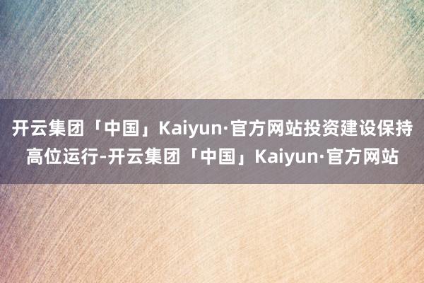 开云集团「中国」Kaiyun·官方网站投资建设保持高位运行-开云集团「中国」Kaiyun·官方网站