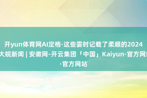 开yun体育网AI定格·这些霎时记载了柔顺的2024_大皖新闻 | 安徽网-开云集团「中国」Kaiyun·官方网站