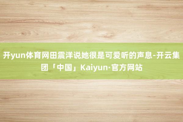 开yun体育网田震洋说她很是可爱听的声息-开云集团「中国」Kaiyun·官方网站