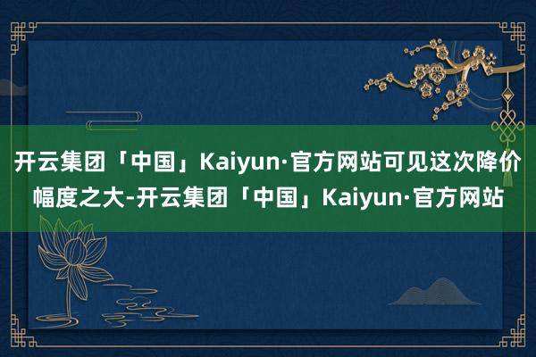 开云集团「中国」Kaiyun·官方网站可见这次降价幅度之大-开云集团「中国」Kaiyun·官方网站