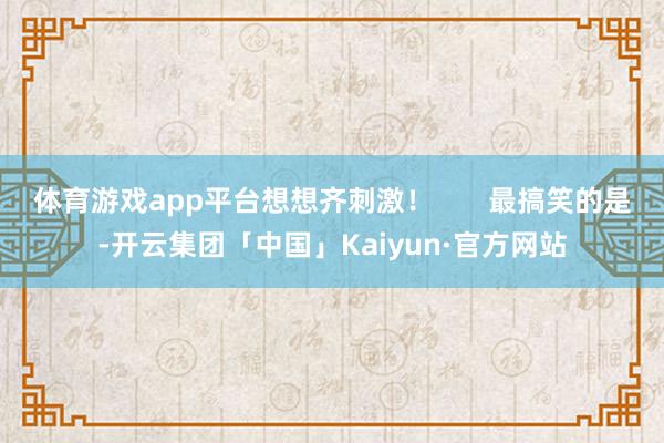 体育游戏app平台想想齐刺激！       最搞笑的是-开云集团「中国」Kaiyun·官方网站
