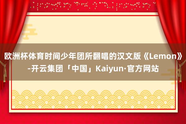 欧洲杯体育时间少年团所翻唱的汉文版《Lemon》-开云集团「中国」Kaiyun·官方网站