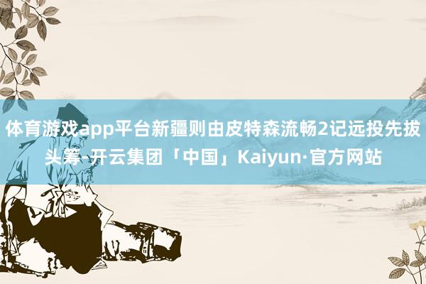 体育游戏app平台新疆则由皮特森流畅2记远投先拔头筹-开云集团「中国」Kaiyun·官方网站