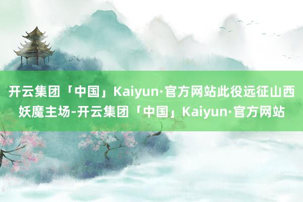 开云集团「中国」Kaiyun·官方网站此役远征山西妖魔主场-开云集团「中国」Kaiyun·官方网站