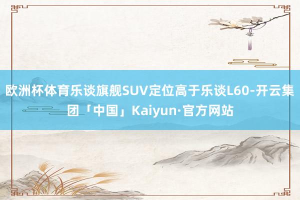 欧洲杯体育乐谈旗舰SUV定位高于乐谈L60-开云集团「中国」Kaiyun·官方网站