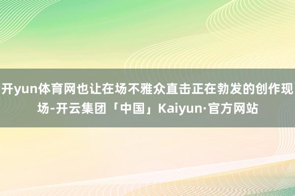 开yun体育网也让在场不雅众直击正在勃发的创作现场-开云集团「中国」Kaiyun·官方网站
