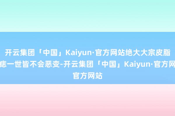 开云集团「中国」Kaiyun·官方网站绝大大宗皮脂腺痣一世皆不会恶变-开云集团「中国」Kaiyun·官方网站