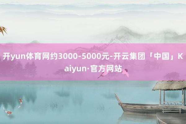 开yun体育网约3000-5000元-开云集团「中国」Kaiyun·官方网站